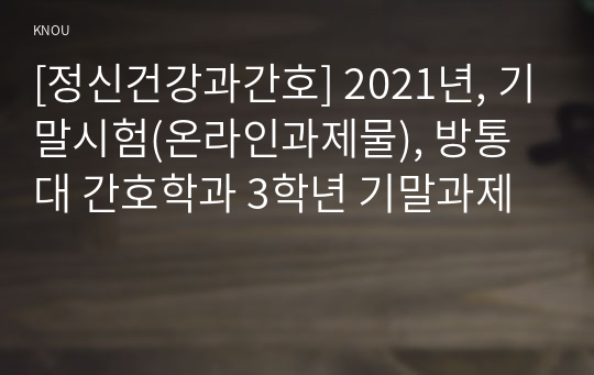 [정신건강과간호] 2021년, 기말시험(온라인과제물), 방통대 간호학과 3학년 기말과제