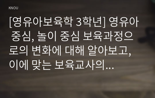 [영유아보육학 3학년] 영유아 중심, 놀이 중심 보육과정으로의 변화에 대해 알아보고, 이에 맞는 보육교사의 역할을 분석하고, 유아 보육교사와 영아 보육교사의 역할에 어떠한 차이가 있는지에 대한 자신의 생각을 구체적으로 기술하시오