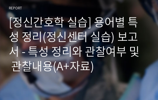 [정신간호학 실습] 용어별 특성 정리(정신센터 실습) 보고서 - 특성 정리와 관찰여부 및 관찰내용(A+자료)