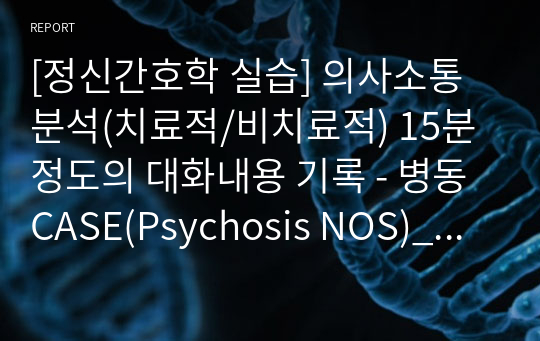 [정신간호학 실습] 의사소통 분석(치료적/비치료적) 15분 정도의 대화내용 기록 - 병동 CASE(Psychosis NOS)_(A+자료)