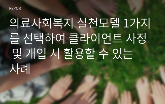 의료사회복지 실천모델 1가지를 선택하여 클라이언트 사정 및 개입 시 활용할 수 있는 사례