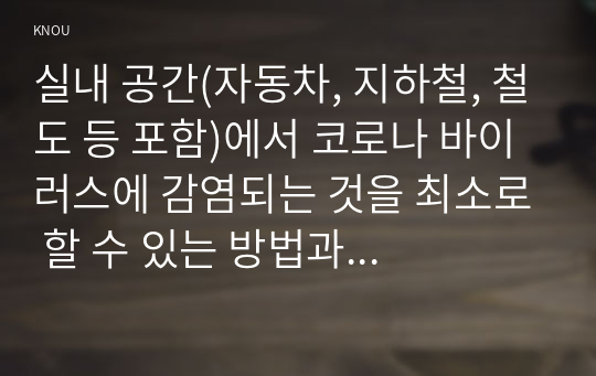 실내 공간(자동차, 지하철, 철도 등 포함)에서 코로나 바이러스에 감염되는 것을 최소로 할 수 있는 방법과 그 이유에 대해 쓰시오.