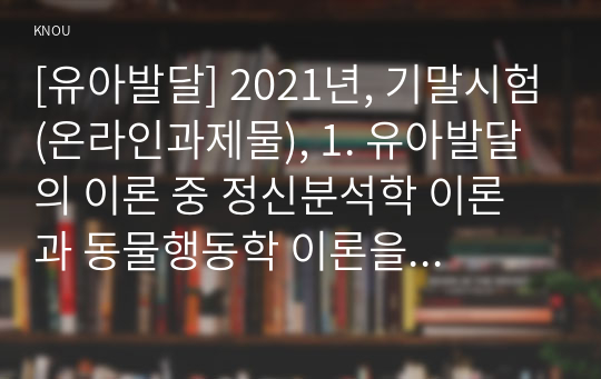 [유아발달] 2021년, 기말시험(온라인과제물), 1. 유아발달의 이론 중 정신분석학 이론과 동물행동학 이론을 각각 설명, 발달을  살펴보는 관점을 비교, 2. 유아기 자아개념 및 자아존중감 발달의 특성을 설명하고, 바람직한 교사의 역할, 3. 정서발달의 이론적 배경을 설명, 유아기 정서발달에 영향을 미치는 요인