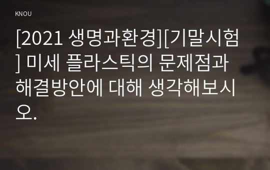 [2021 생명과환경][기말시험] 미세 플라스틱의 문제점과 해결방안에 대해 생각해보시오.