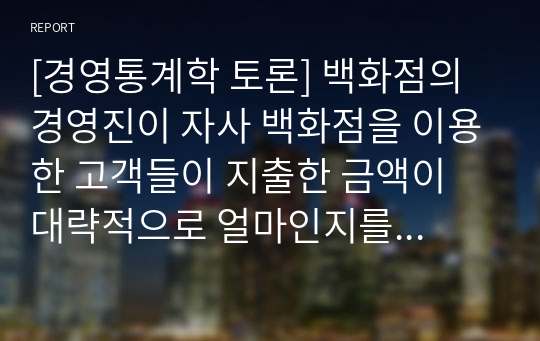 [경영통계학 토론] 백화점의 경영진이 자사 백화점을 이용한 고객들이 지출한 금액이 대략적으로 얼마인지를 파악하고자 한다면 이때 어떠한 척도를 활용하는 것이 가장 적절할까요? 그리고 그 이유는 무엇일까요?