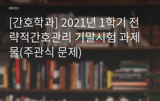 [간호학과] 2021년 1학기 전략적간호관리 기말시험 과제물(주관식 문제)