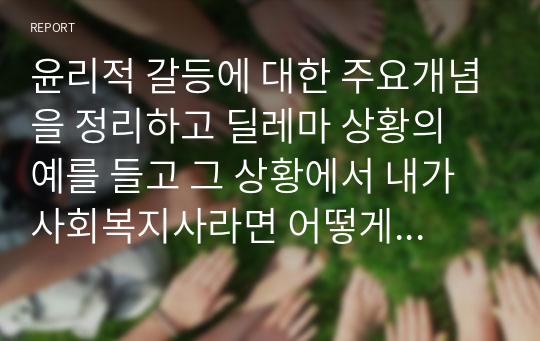 윤리적 갈등에 대한 주요개념을 정리하고 딜레마 상황의 예를 들고 그 상황에서 내가 사회복지사라면 어떻게 할 것인가에 대해 정리하시오