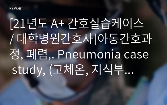 [21년도 A+ 간호실습케이스 / 대학병원간호사]아동간호과정, 폐렴,. Pneumonia case study, (고체온, 지식부족 간호과정) 등 간호진단 6개