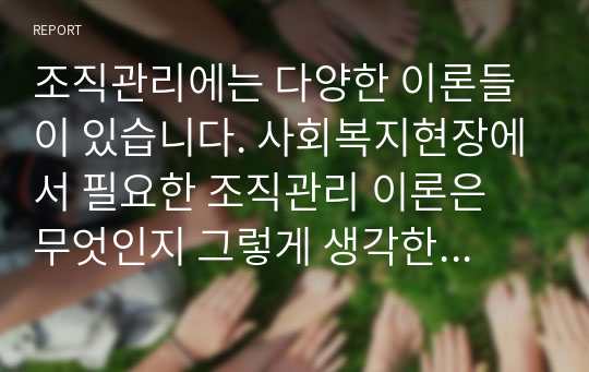 조직관리에는 다양한 이론들이 있습니다. 사회복지현장에서 필요한 조직관리 이론은 무엇인지 그렇게 생각한 이유는 무엇인지 다양한 문헌을 참고하시되 반드시 출처를 밝혀주세요