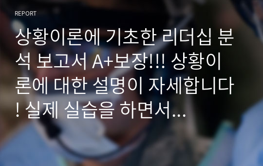 상황이론에 기초한 리더십 분석 보고서 A+보장!!! 상황이론에 대한 설명이 자세합니다! 실제 실습을 하면서 있었던 사례5가지를 들어 각 사례마다의 리더십을 분석하였습니다.