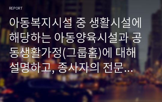 아동복지시설 중 생활시설에 해당하는 아동양육시설과 공동생활가정(그룹홈)에 대해 설명하고, 종사자의 전문적 자질에 대한 자신의 견해를 서술하시오