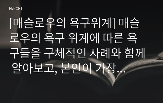 [매슬로우의 욕구위계] 매슬로우의 욕구 위계에 따른 욕구들을 구체적인 사례와 함께 알아보고, 본인이 가장 중요하다고 생각하는 욕구에 대해서 기술하고자 한다.