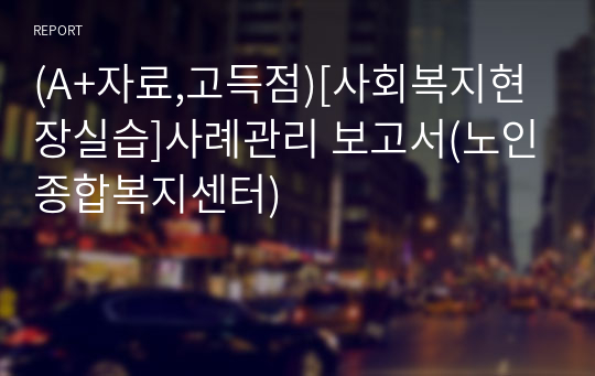 (A+자료,고득점)[사회복지현장실습]사례관리 보고서(노인종합복지센터)