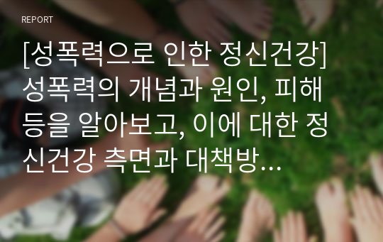 [성폭력으로 인한 정신건강]  성폭력의 개념과 원인, 피해 등을 알아보고, 이에 대한 정신건강 측면과 대책방안에 대해 살펴보고자 한다.