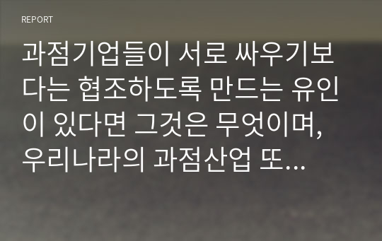 과점기업들이 서로 싸우기보다는 협조하도록 만드는 유인이 있다면 그것은 무엇이며, 우리나라의 과점산업 또는 과점시장의 사례를 제시하시오.