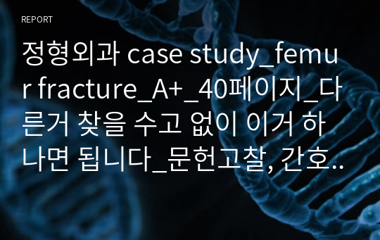 정형외과 케이스_대퇴골절(femur fracture)_A+_40페이지_다른거 찾을 수고 없이 이거 하나면 됩니다_문헌고찰, 간호사정, 약물(사진, 용량, 경로, 횟수, 목적 및 효과, 부작용), 처치 8개(목적, 간호관리, 부작용), 모든 검사 목적 및 결과(영상 검사는 부위별 영문 결과 및 해석 포함), 간호문제 10개, 간호진단 5개, 간호과정 3개