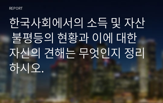 한국사회에서의 소득 및 자산 불평등의 현황과 이에 대한 자신의 견해는 무엇인지 정리하시오.