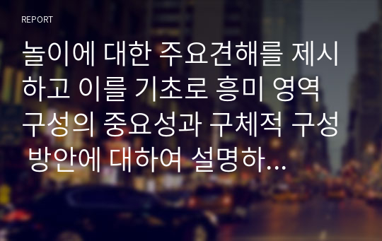 놀이에 대한 주요견해를 제시하고 이를 기초로 흥미 영역 구성의 중요성과 구체적 구성 방안에 대하여 설명하시오