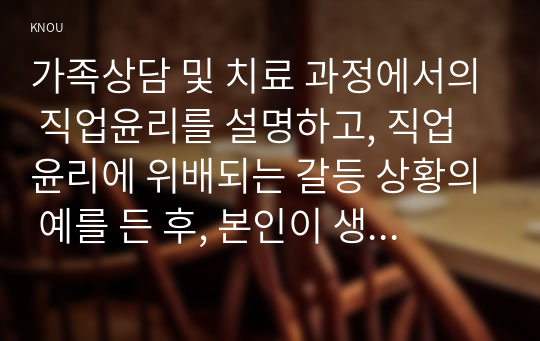 가족상담 및 치료 과정에서의 직업윤리를 설명하고, 직업윤리에 위배되는 갈등 상황의 예를 든 후, 본인이 생각하는 해결책을 제시하시오. 