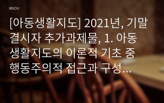 [아동생활지도] 2021년, 기말결시자 추가과제물, 1. 아동생활지도의 이론적 기초 중 행동주의적 접근과 구성주의적 접근에 관해 설명하고, 비교해서 논하시오. 2. 아동생활지도의 세 가지 원칙에 관해 논하시오. 3. 아동행동의 영향요인 중 개인적 요인에 대해 설명하시오.