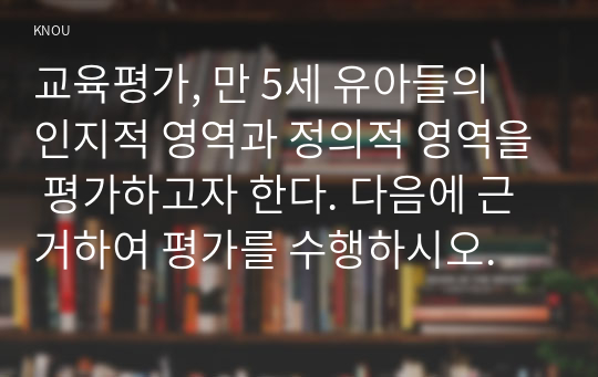 교육평가, 만 5세 유아들의 인지적 영역과 정의적 영역을 평가하고자 한다. 다음에 근거하여 평가를 수행하시오.