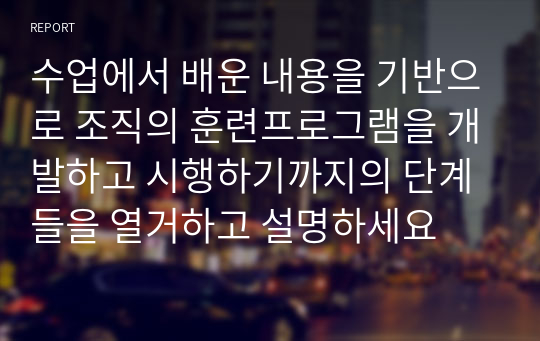 수업에서 배운 내용을 기반으로 조직의 훈련프로그램을 개발하고 시행하기까지의 단계들을 열거하고 설명하세요