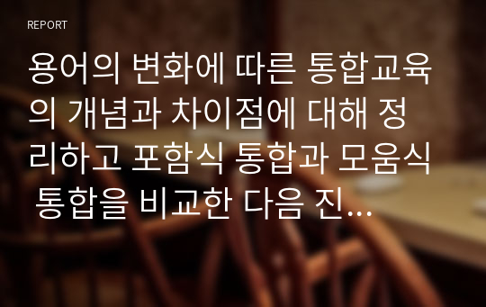 용어의 변화에 따른 통합교육의 개념과 차이점에 대해 정리하고 포함식 통합과 모움식 통합을 비교한 다음 진정한 통합의 의미에 대한 본인의 의견을 서술하시오.