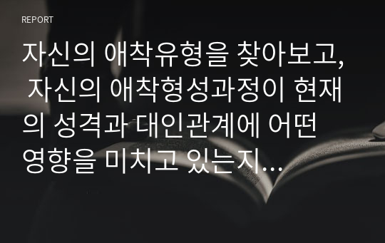 자신의 애착유형을 찾아보고, 자신의 애착형성과정이 현재의 성격과 대인관계에 어떤 영향을 미치고 있는지 구체적으로 기술하고 성숙한 대인관계를 위한 노력에 대해 서술하시오.