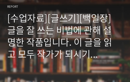 [수업자료][글쓰기][백일장] 글을 잘 쓰는 비법에 관해 설명한 작품입니다. 이 글을 읽고 모두 작가가 되시기를 바랍니다.