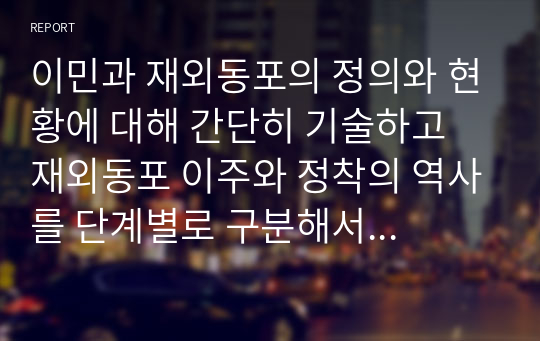 이민과 재외동포의 정의와 현황에 대해 간단히 기술하고 재외동포 이주와 정착의 역사를 단계별로 구분해서 각 단계의 배경, 이민자 특성과 동기, 정착 과정과 실태를 서술하시오.