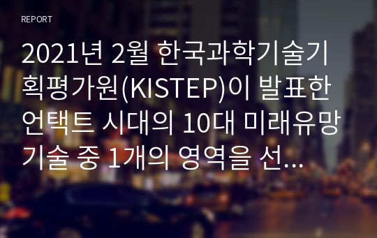 2021년 2월 한국과학기술기획평가원(KISTEP)이 발표한 언택트 시대의 10대 미래유망기술 중 1개의 영역을 선택하고 선택한 영역에 공헌할 수 있는 IT 기술에 대하여 자유롭게 조사하여 2000자 이내로 서술하시오