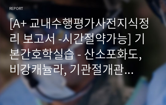 [A+ 교내수행평가사전지식정리 보고서 -시간절약가능] 기본간호학실습 - 산소포화도, 비강캐뉼라, 기관절개관관리, 기관내 흡인, 실습사용물품, 실습사전지식, 산소요법 의학용어 정리, 간호수행시 주의사항, 외울내용, 각종표, 사진정리, 프로토콜 실습영상 필기내용, 예습용, 복습용, 과제용, 보고서참고자료 많습니다)