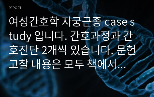 여성간호학 자궁근종 case study 입니다. 간호과정과 간호진단 2개씩 있습니다. 문헌고찰 내용은 모두 책에서 가져왔고 참고문헌도 기재해 뒀기때문에 교수님이 지적하실 부분이 없습니다. 이 과목 A+  나왔습니다!!!