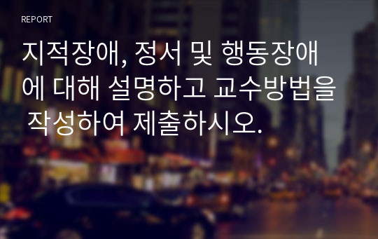 지적장애, 정서 및 행동장애에 대해 설명하고 교수방법을 작성하여 제출하시오.