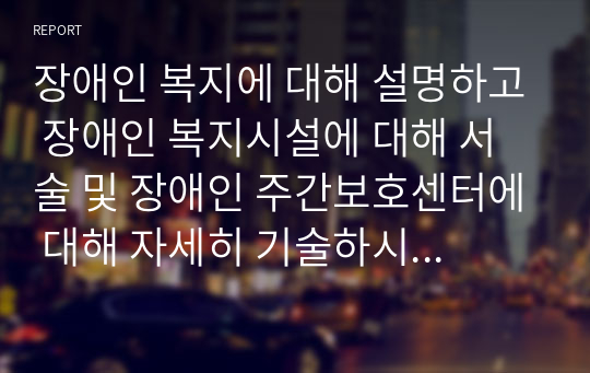 장애인 복지에 대해 설명하고 장애인 복지시설에 대해 서술 및 장애인 주간보호센터에 대해 자세히 기술하시오. )