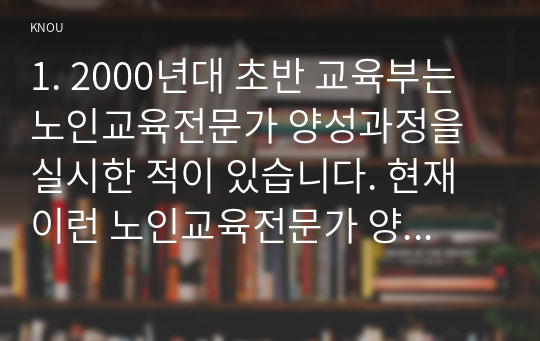 1. 2000년대 초반 교육부는 노인교육전문가 양성과정을 실시한 적이 있습니다. 현재 이런 노인교육전문가 양성과정이 다시 실시된다면 양성과정에 참여한 사람에게 노인교육전문가로서의 어떤 역량을 제고해야 하겠습니까? 노인교육전문가 양성과정을 통해 길러져야 할 노인교육전문가의 세 가지 역량을 선정하고 그 이유를 각각 제시하시오. (1장 분량, 30점) 2. 교재