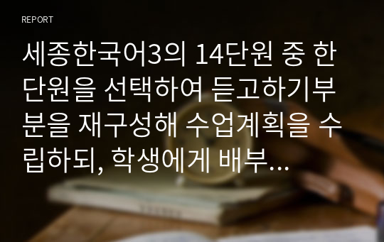 세종한국어3의 14단원 중 한 단원을 선택하여 듣고하기부분을 재구성해 수업계획을 수립하되, 학생에게 배부할 부교재 형태로 개발합니다. 또한 개발 자료의 듣기 전 활동의 의도와 수업 방법에 대해서도 상세하게 설명해봅시다.