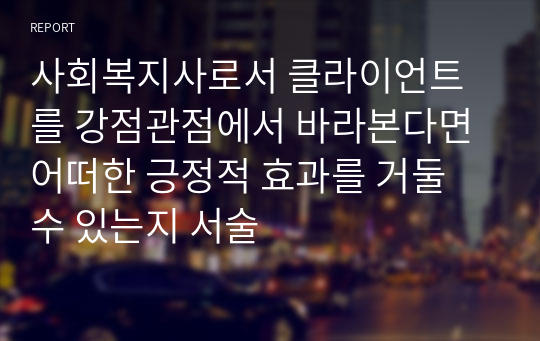 사회복지사로서 클라이언트를 강점관점에서 바라본다면 어떠한 긍정적 효과를 거둘 수 있는지 서술