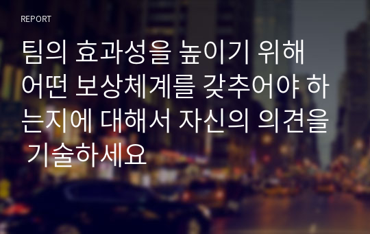 팀의 효과성을 높이기 위해 어떤 보상체계를 갖추어야 하는지에 대해서 자신의 의견을 기술하세요