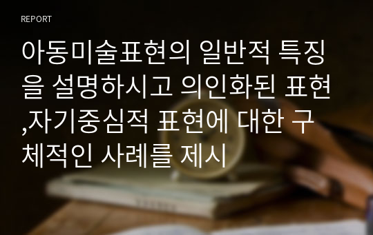 아동미술표현의 일반적 특징을 설명하시고 의인화된 표현,자기중심적 표현에 대한 구체적인 사례를 제시