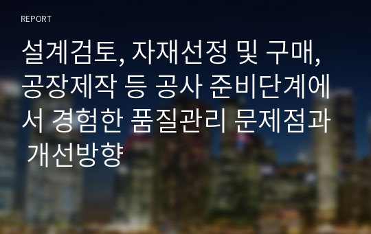 설계검토, 자재선정 및 구매, 공장제작 등 공사 준비단계에서 경험한 품질관리 문제점과 개선방향