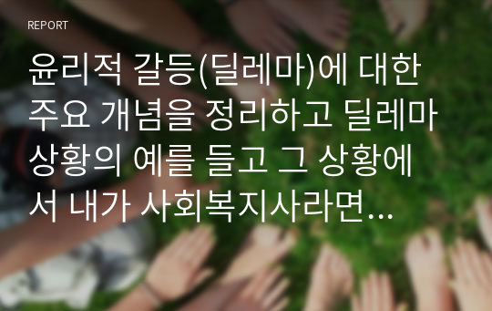 윤리적 갈등(딜레마)에 대한 주요 개념을 정리하고 딜레마상황의 예를 들고 그 상황에서 내가 사회복지사라면 어떻게 할 것인가