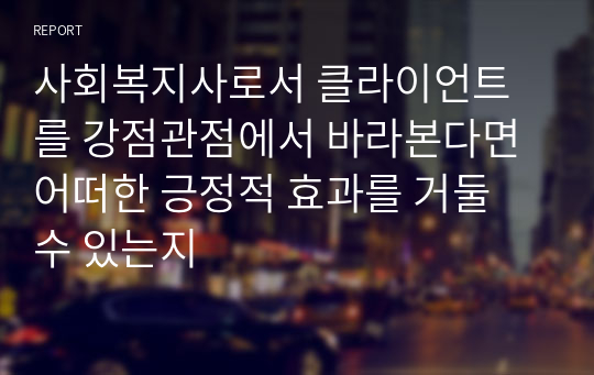 사회복지사로서 클라이언트를 강점관점에서 바라본다면 어떠한 긍정적 효과를 거둘 수 있는지