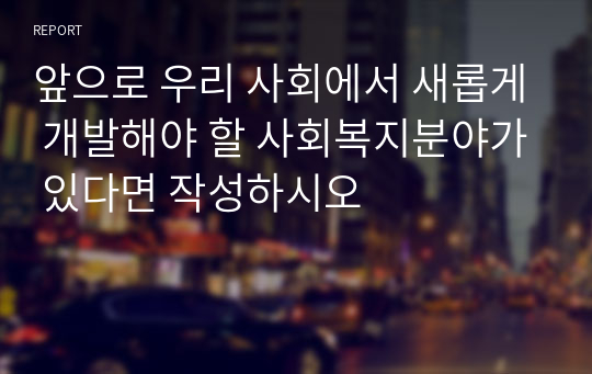 앞으로 우리 사회에서 새롭게 개발해야 할 사회복지분야가 있다면 작성하시오