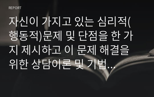 자신이 가지고 있는 심리적(행동적)문제 및 단점을 한 가지 제시하고 이 문제 해결을 위한 상담이론 및 기법을 구체적으로 제시하시오.