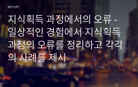 지식획득 과정에서의 오류 - 일상적인 경험에서 지식획득 과정의 오류를 정리하고 각각의 사례를 제시