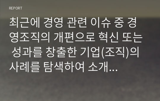 최근에 경영 관련 이슈 중 경영조직의 개편으로 혁신 또는 성과를 창출한 기업(조직)의 사례를 탐색하여 소개하고, 수업에서 배운 내용을 토대로 그 기업의 혁신 또는 성과 창출에 대한 자신의 견해를 밝혀 보시오. 