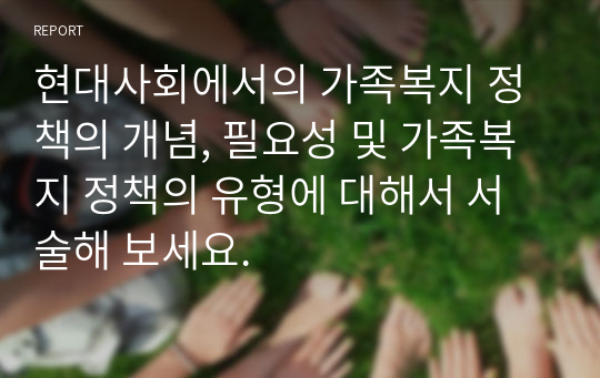 현대사회에서의 가족복지 정책의 개념, 필요성 및 가족복지 정책의 유형에 대해서 서술해 보세요.