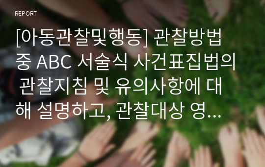 [아동관찰및행동] 관찰방법 중 ABC 서술식 사건표집법의 관찰지침 및 유의사항에 대해 설명하고, 관찰대상 영유아를 실제로 선정해서 관찰하고 ABC 서술식 사건표집법으로 기록하시오