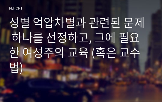 성별 억압차별과 관련된 문제 하나를 선정하고, 그에 필요한 여성주의 교육 (혹은 교수법)